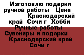 Изготовлю подарки ручной работы › Цена ­ 500-1500 - Краснодарский край, Сочи г. Хобби. Ручные работы » Сувениры и подарки   . Краснодарский край,Сочи г.